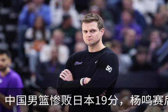 中国男篮惨败日本19分，杨鸣赛后那句话，比比分更刺耳：现在的男篮，一点骨气都没有了